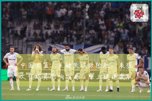 中国女篮：关键失误致险胜，表现欠佳球员影响战局，陈玉婕逆袭取胜