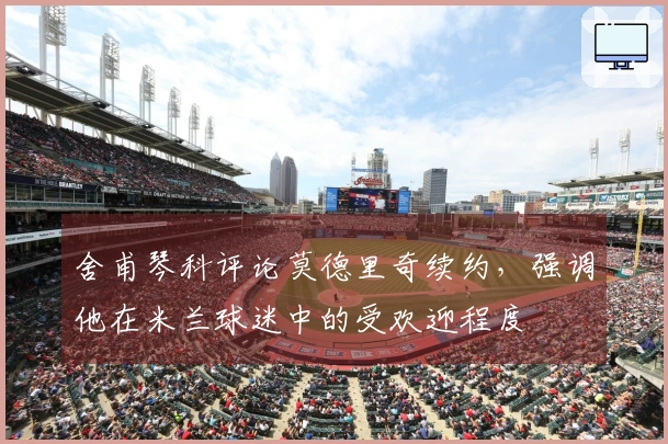 舍甫琴科评论莫德里奇续约，强调他在米兰球迷中的受欢迎程度