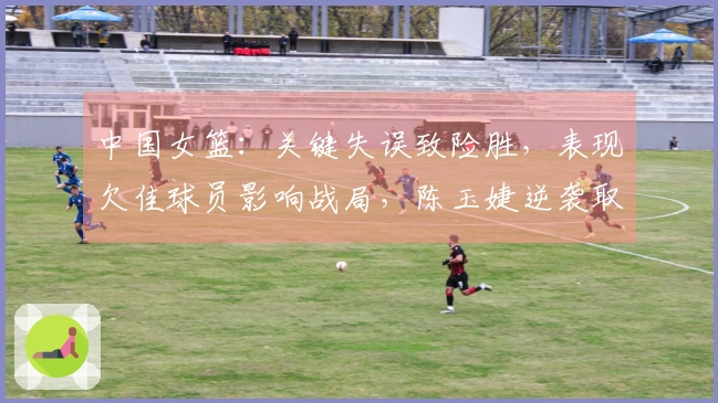 中国女篮：关键失误致险胜，表现欠佳球员影响战局，陈玉婕逆袭取胜