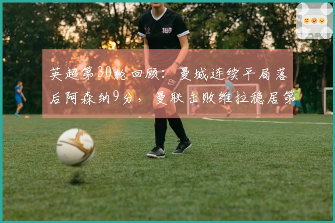 英超第30轮回顾：曼城连续平局落后阿森纳9分，曼联击败维拉稳居第三