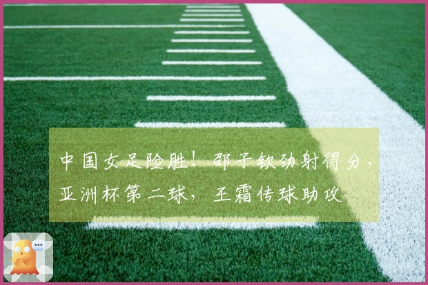 中国女足险胜！邵子钦劲射得分，亚洲杯第二球，王霜传球助攻