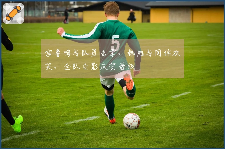 宫鲁鸣与队员击掌，韩旭与同伴欢笑，全队合影庆贺晋级