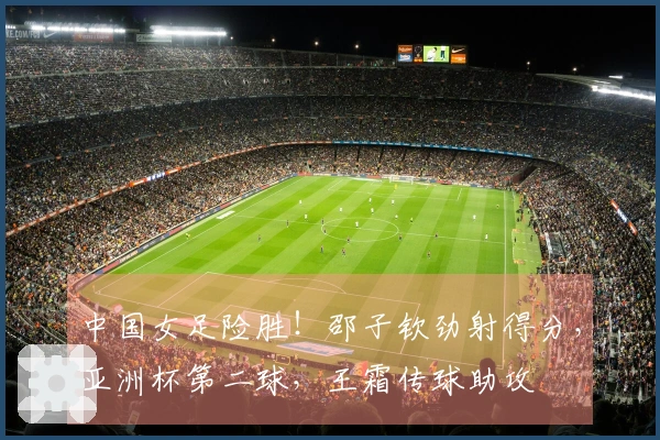 中国女足险胜！邵子钦劲射得分，亚洲杯第二球，王霜传球助攻