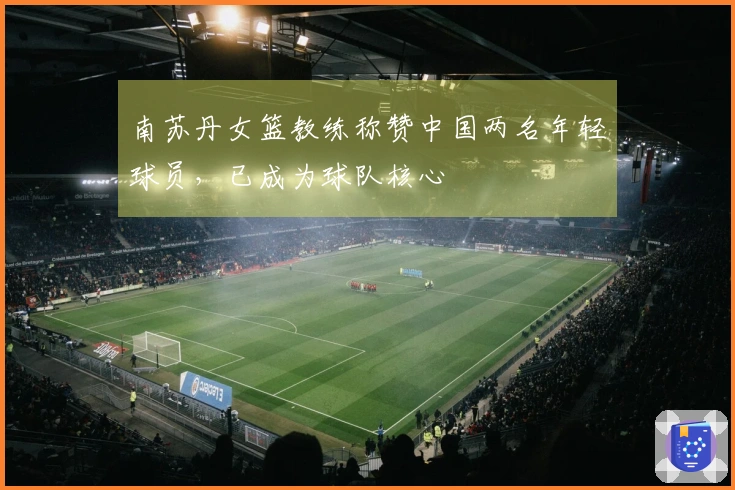 南苏丹女篮教练称赞中国两名年轻球员，已成为球队核心