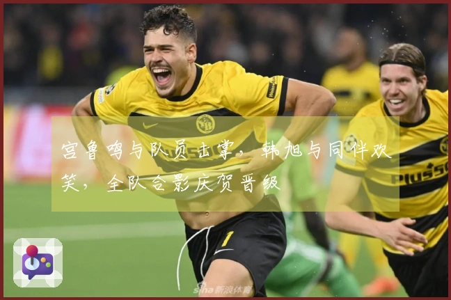 宫鲁鸣与队员击掌，韩旭与同伴欢笑，全队合影庆贺晋级