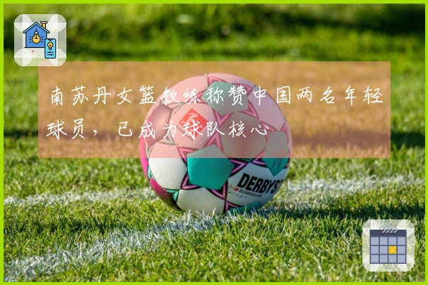 南苏丹女篮教练称赞中国两名年轻球员，已成为球队核心