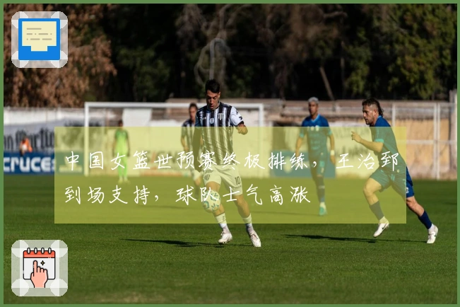 中国女篮世预赛终极排练，王治郅到场支持，球队士气高涨